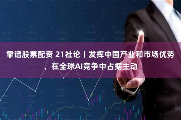靠谱股票配资 21社论丨发挥中国产业和市场优势，在全球AI竞争中占据主动
