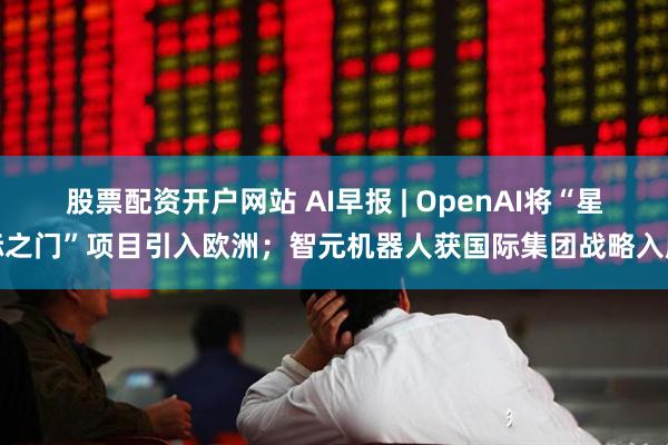 股票配资开户网站 AI早报 | OpenAI将“星际之门”项目引入欧洲；智元机器人获国际集团战略入股