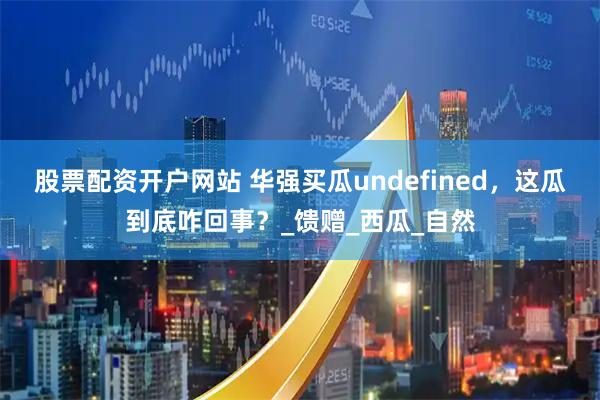 股票配资开户网站 华强买瓜undefined，这瓜到底咋回事？_馈赠_西瓜_自然