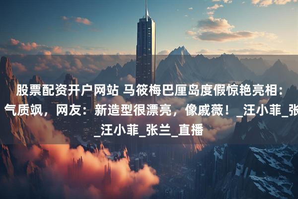 股票配资开户网站 马筱梅巴厘岛度假惊艳亮相：孕味浓、气质飒，网友：新造型很漂亮，像戚薇！_汪小菲_张兰_直播