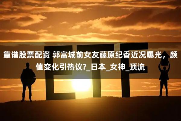 靠谱股票配资 郭富城前女友藤原纪香近况曝光，颜值变化引热议?_日本_女神_顶流