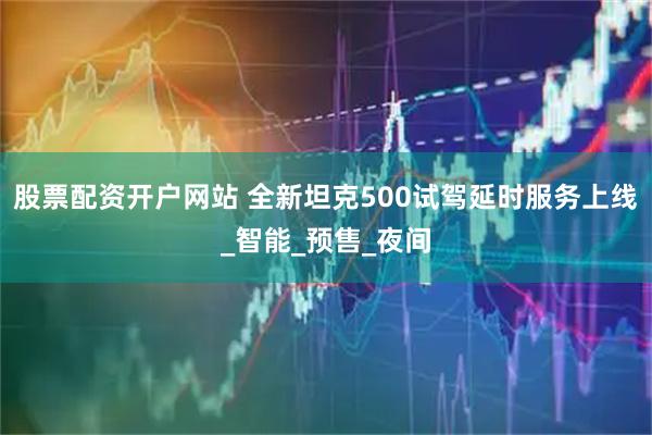 股票配资开户网站 全新坦克500试驾延时服务上线_智能_预售_夜间