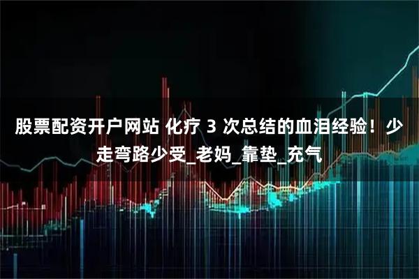 股票配资开户网站 化疗 3 次总结的血泪经验！少走弯路少受_老妈_靠垫_充气