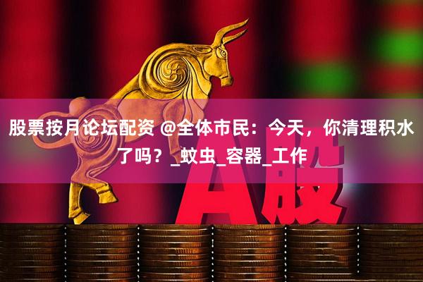 股票按月论坛配资 @全体市民：今天，你清理积水了吗？_蚊虫_容器_工作