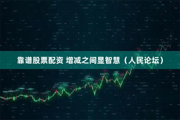 靠谱股票配资 增减之间显智慧（人民论坛）