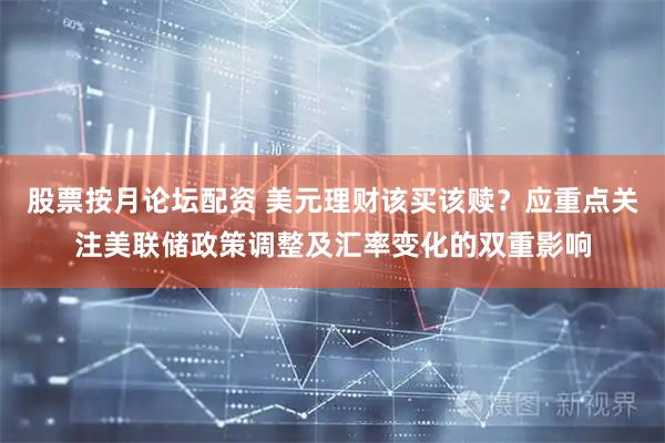 股票按月论坛配资 美元理财该买该赎？应重点关注美联储政策调整及汇率变化的双重影响