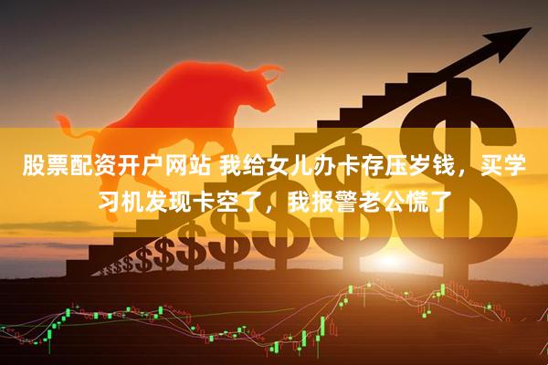 股票配资开户网站 我给女儿办卡存压岁钱，买学习机发现卡空了，我报警老公慌了