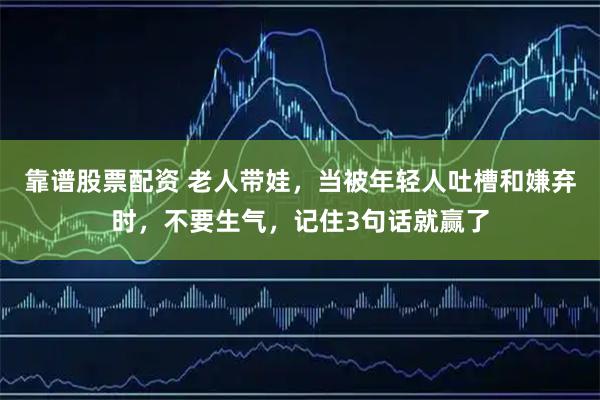 靠谱股票配资 老人带娃，当被年轻人吐槽和嫌弃时，不要生气，记住3句话就赢了