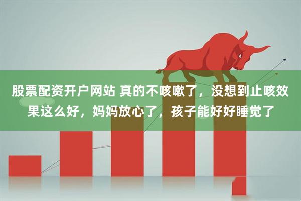 股票配资开户网站 真的不咳嗽了，没想到止咳效果这么好，妈妈放心了，孩子能好好睡觉了