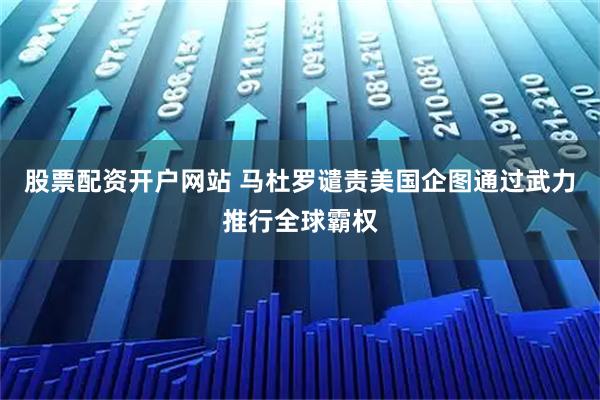 股票配资开户网站 马杜罗谴责美国企图通过武力推行全球霸权