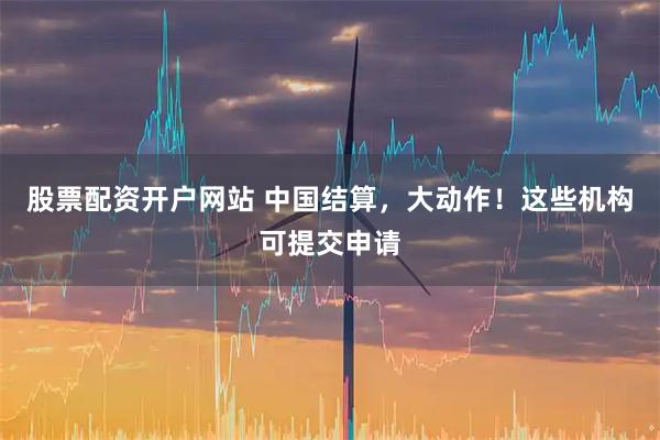 股票配资开户网站 中国结算，大动作！这些机构可提交申请