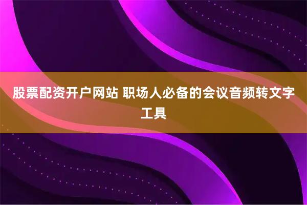 股票配资开户网站 职场人必备的会议音频转文字工具