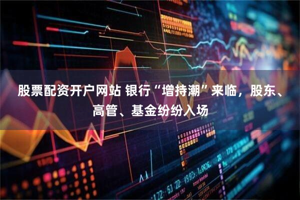 股票配资开户网站 银行“增持潮”来临，股东、高管、基金纷纷入场