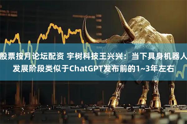 股票按月论坛配资 宇树科技王兴兴：当下具身机器人发展阶段类似于ChatGPT发布前的1~3年左右