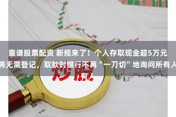 靠谱股票配资 新规来了！个人存取现金超5万元将无需登记，取款时银行不再“一刀切”地询问所有人