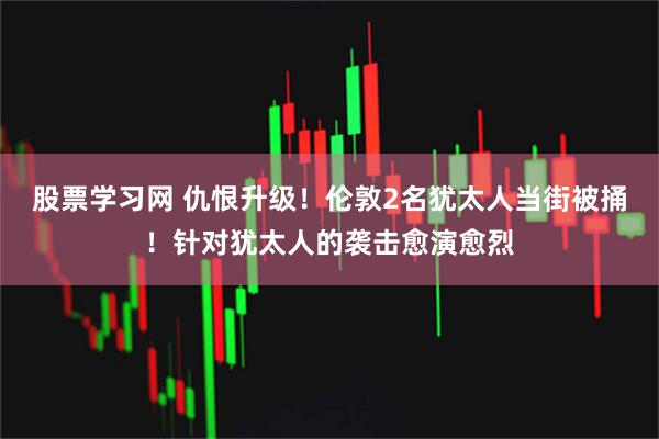 股票学习网 仇恨升级！伦敦2名犹太人当街被捅！针对犹太人的袭击愈演愈烈