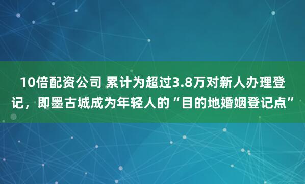10倍配资公司 累计为超过3.8万对新人办理登记，即墨古城成为年轻人的“目的地婚姻登记点”