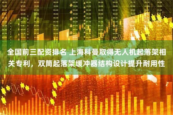 全国前三配资排名 上海科曼取得无人机起落架相关专利，双筒起落架缓冲器结构设计提升耐用性