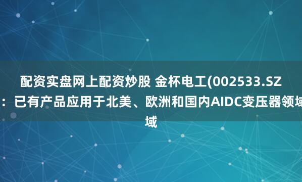 配资实盘网上配资炒股 金杯电工(002533.SZ)：已有产品应用于北美、欧洲和国内AIDC变压器领域
