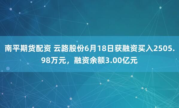南平期货配资 云路股份6月18日获融资买入2505.98万元，融资余额3.00亿元